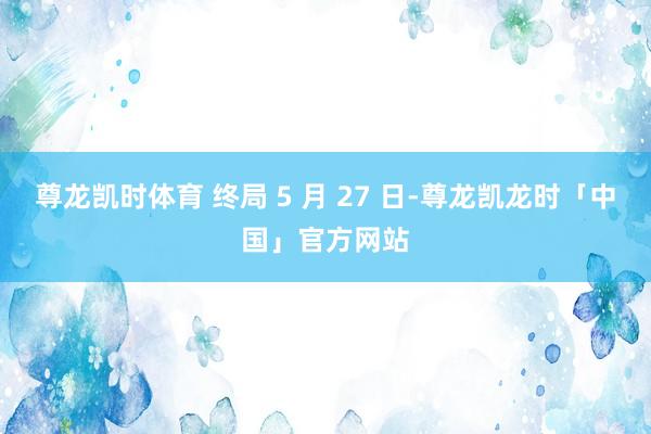 尊龙凯时体育 终局 5 月 27 日-尊龙凯龙时「中国」官方网站