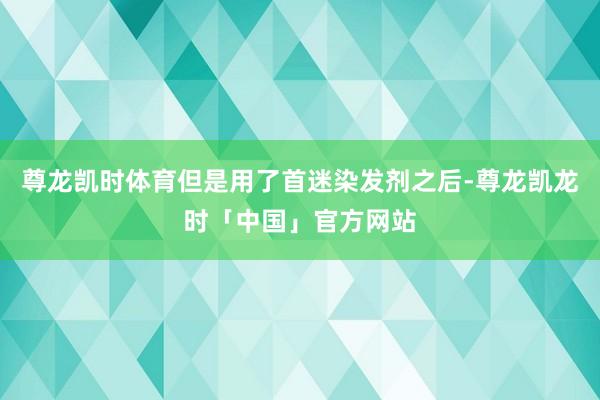 尊龙凯时体育但是用了首迷染发剂之后-尊龙凯龙时「中国」官方网站