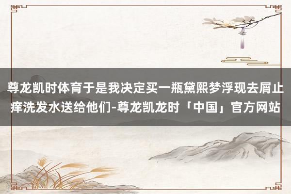 尊龙凯时体育于是我决定买一瓶黛熙梦浮现去屑止痒洗发水送给他们-尊龙凯龙时「中国」官方网站