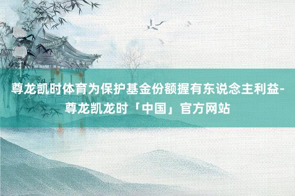 尊龙凯时体育为保护基金份额握有东说念主利益-尊龙凯龙时「中国」官方网站