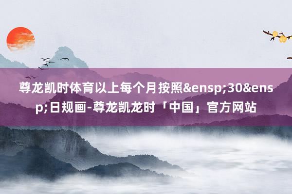 尊龙凯时体育以上每个月按照&ensp;30&ensp;日规画-尊龙凯龙时「中国」官方网站