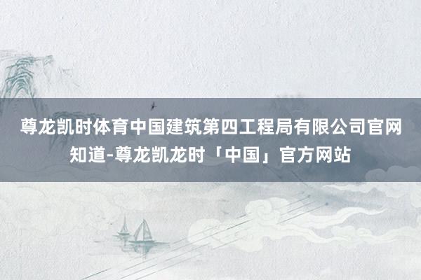 尊龙凯时体育　　中国建筑第四工程局有限公司官网知道-尊龙凯龙时「中国」官方网站