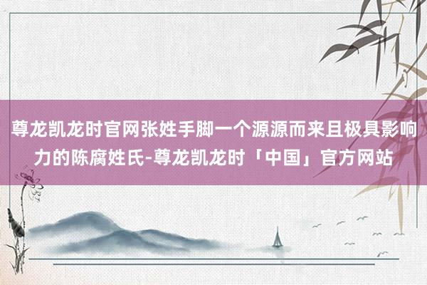 尊龙凯龙时官网张姓手脚一个源源而来且极具影响力的陈腐姓氏-尊龙凯龙时「中国」官方网站