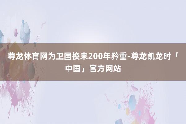 尊龙体育网为卫国换来200年矜重-尊龙凯龙时「中国」官方网站