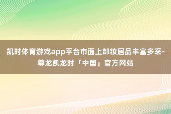 凯时体育游戏app平台市面上卸妆居品丰富多采-尊龙凯龙时「中国」官方网站