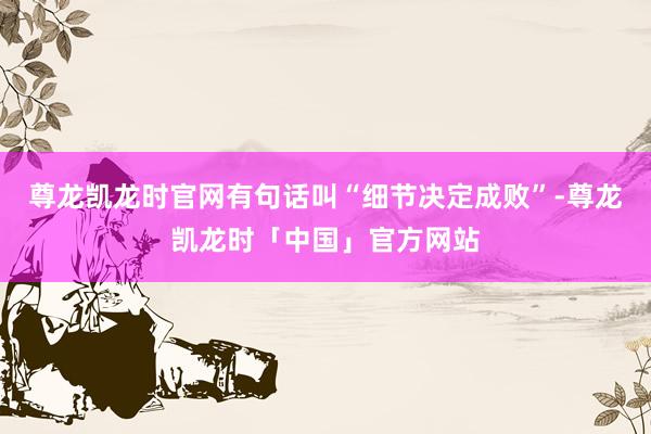 尊龙凯龙时官网有句话叫“细节决定成败”-尊龙凯龙时「中国」官方网站