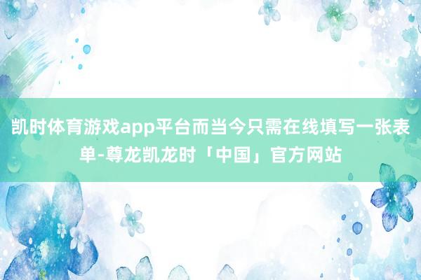 凯时体育游戏app平台而当今只需在线填写一张表单-尊龙凯龙时「中国」官方网站