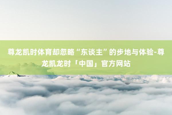 尊龙凯时体育却忽略“东谈主”的步地与体验-尊龙凯龙时「中国」官方网站