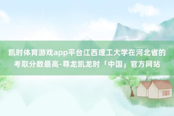 凯时体育游戏app平台江西理工大学在河北省的考取分数最高-尊龙凯龙时「中国」官方网站