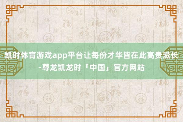 凯时体育游戏app平台让每份才华皆在此高贵滋长-尊龙凯龙时「中国」官方网站
