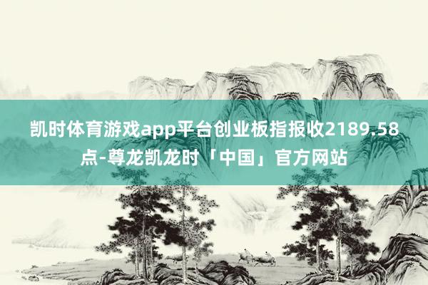 凯时体育游戏app平台创业板指报收2189.58点-尊龙凯龙时「中国」官方网站