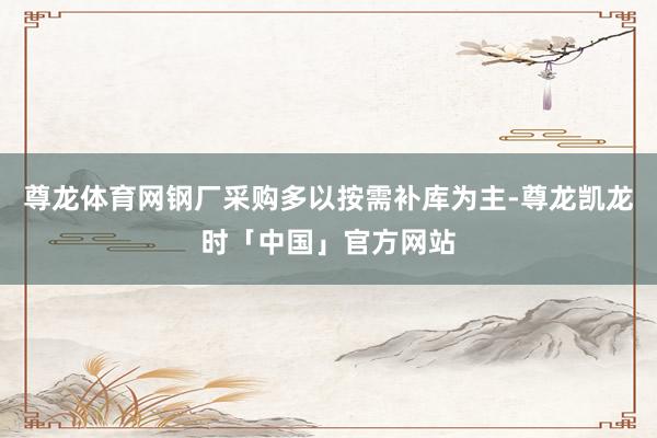 尊龙体育网钢厂采购多以按需补库为主-尊龙凯龙时「中国」官方网站