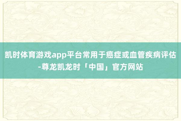 凯时体育游戏app平台常用于癌症或血管疾病评估-尊龙凯龙时「中国」官方网站