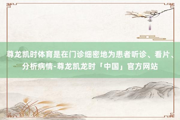 尊龙凯时体育是在门诊细密地为患者听诊、看片、分析病情-尊龙凯龙时「中国」官方网站