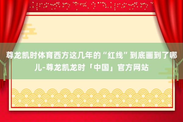 尊龙凯时体育西方这几年的“红线”到底画到了哪儿-尊龙凯龙时「中国」官方网站