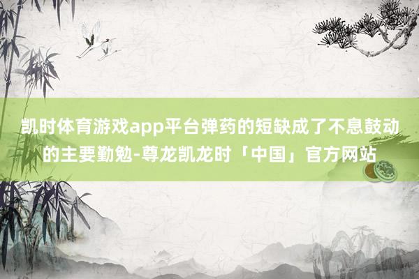 凯时体育游戏app平台弹药的短缺成了不息鼓动的主要勤勉-尊龙凯龙时「中国」官方网站
