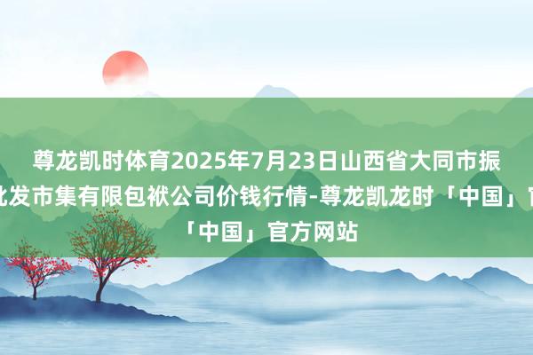 尊龙凯时体育2025年7月23日山西省大同市振华蔬菜批发市集有限包袱公司价钱行情-尊龙凯龙时「中国」官方网站