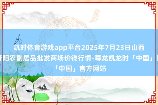 凯时体育游戏app平台2025年7月23日山西汾阳市晋阳农副居品批发商场价钱行情-尊龙凯龙时「中国」官方网站