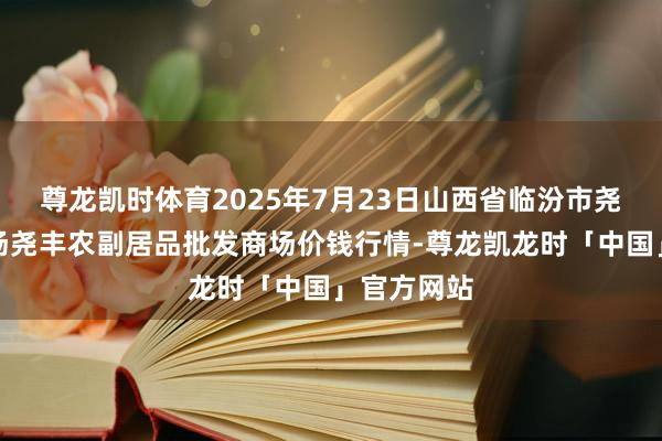 尊龙凯时体育2025年7月23日山西省临汾市尧齐区奶牛场尧丰农副居品批发商场价钱行情-尊龙凯龙时「中国」官方网站