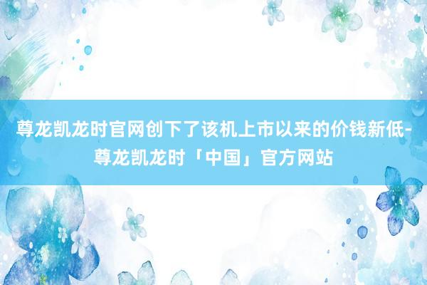 尊龙凯龙时官网创下了该机上市以来的价钱新低-尊龙凯龙时「中国」官方网站