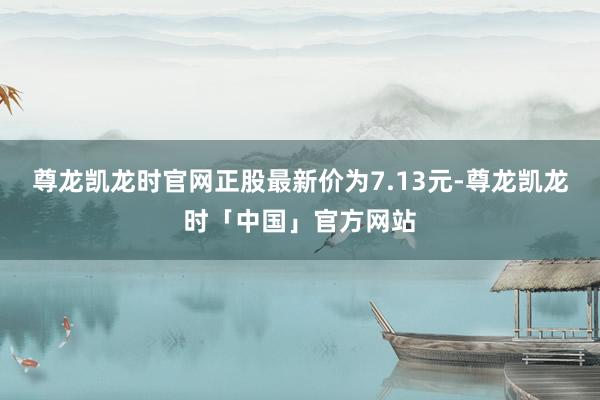 尊龙凯龙时官网正股最新价为7.13元-尊龙凯龙时「中国」官方网站