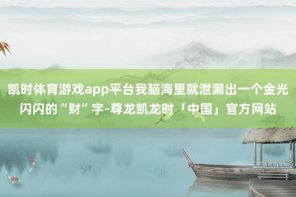 凯时体育游戏app平台我脑海里就泄漏出一个金光闪闪的“财”字-尊龙凯龙时「中国」官方网站