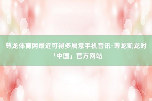 尊龙体育网最近可得多属意手机音讯-尊龙凯龙时「中国」官方网站