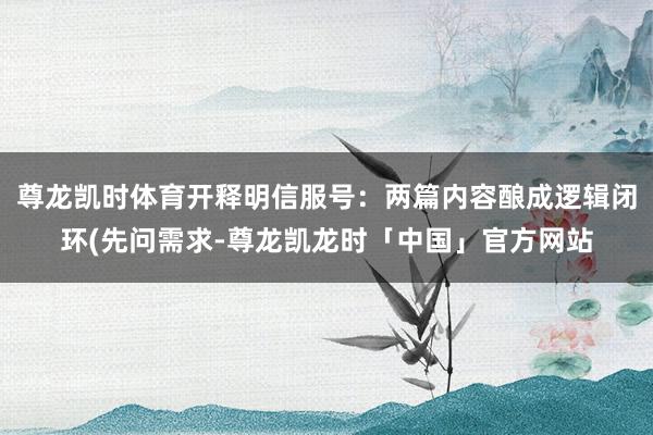 尊龙凯时体育开释明信服号:两篇内容酿成逻辑闭环(先问需求-尊龙凯龙时「中国」官方网站
