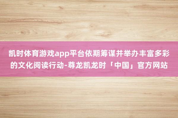 凯时体育游戏app平台依期筹谋并举办丰富多彩的文化阅读行动-尊龙凯龙时「中国」官方网站