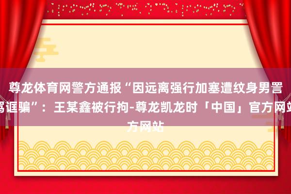 尊龙体育网警方通报“因远离强行加塞遭纹身男詈骂诓骗”：王某鑫被行拘-尊龙凯龙时「中国」官方网站