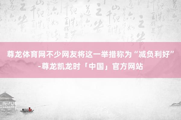 尊龙体育网不少网友将这一举措称为“减负利好”-尊龙凯龙时「中国」官方网站
