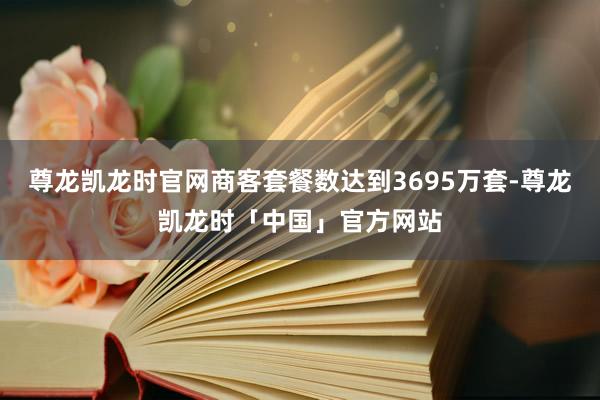 尊龙凯龙时官网商客套餐数达到3695万套-尊龙凯龙时「中国」官方网站