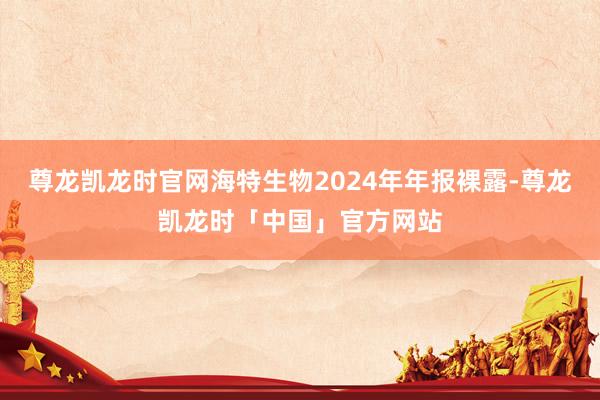 尊龙凯龙时官网海特生物2024年年报裸露-尊龙凯龙时「中国」官方网站