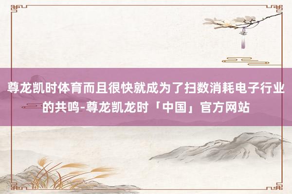 尊龙凯时体育而且很快就成为了扫数消耗电子行业的共鸣-尊龙凯龙时「中国」官方网站