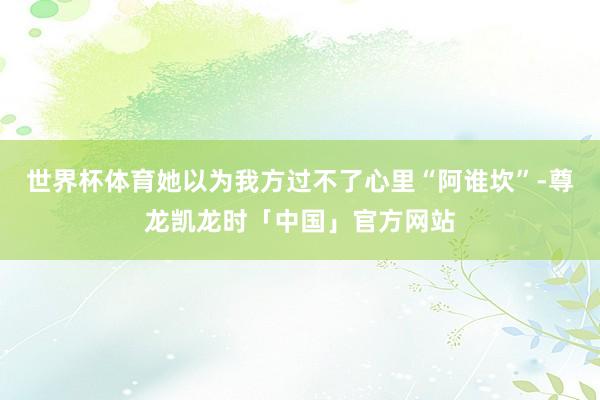 世界杯体育她以为我方过不了心里“阿谁坎”-尊龙凯龙时「中国」官方网站