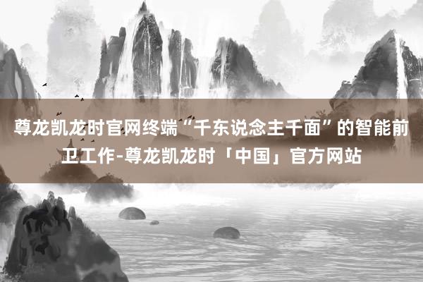 尊龙凯龙时官网终端“千东说念主千面”的智能前卫工作-尊龙凯龙时「中国」官方网站