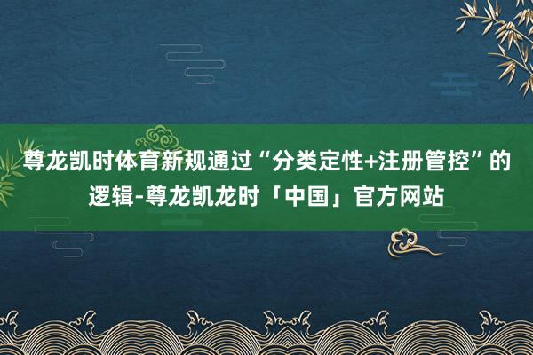 尊龙凯时体育新规通过“分类定性+注册管控”的逻辑-尊龙凯龙时「中国」官方网站