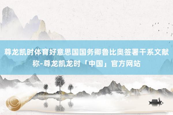 尊龙凯时体育好意思国国务卿鲁比奥签署干系文献称-尊龙凯龙时「中国」官方网站