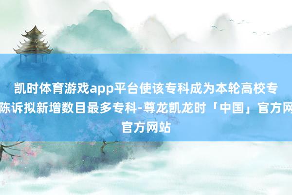 凯时体育游戏app平台使该专科成为本轮高校专科陈诉拟新增数目最多专科-尊龙凯龙时「中国」官方网站
