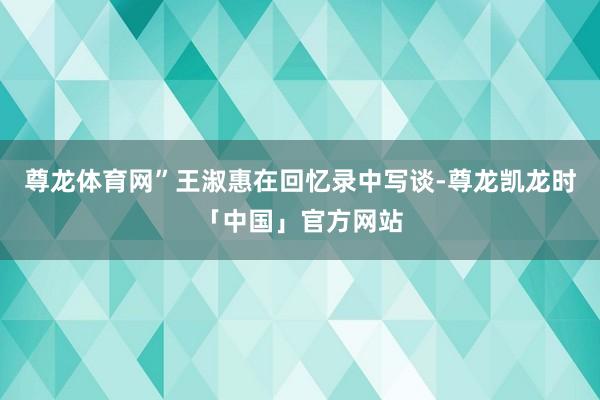 尊龙体育网”王淑惠在回忆录中写谈-尊龙凯龙时「中国」官方网站