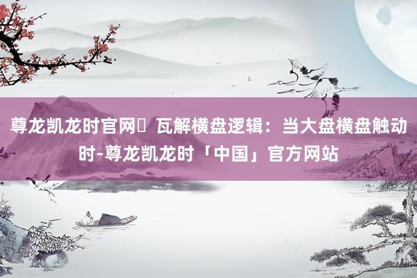 尊龙凯龙时官网​瓦解横盘逻辑：当大盘横盘触动时-尊龙凯龙时「中国」官方网站