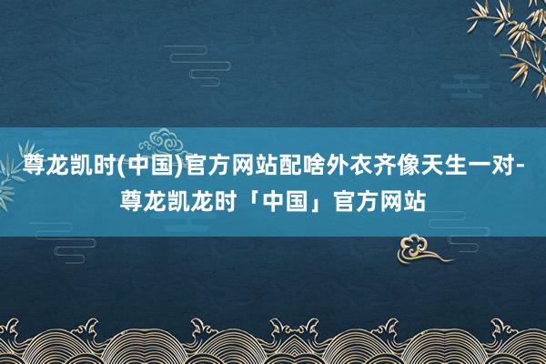 尊龙凯时(中国)官方网站配啥外衣齐像天生一对-尊龙凯龙时「中国」官方网站