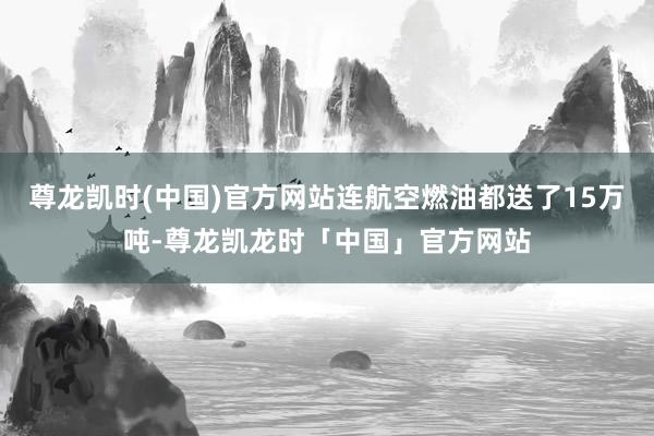 尊龙凯时(中国)官方网站连航空燃油都送了15万吨-尊龙凯龙时「中国」官方网站