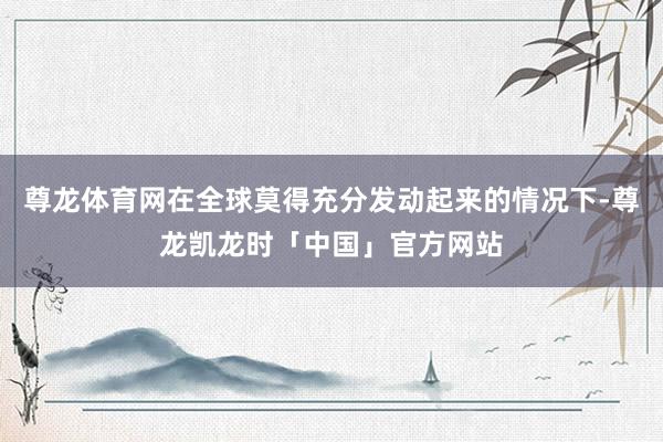 尊龙体育网在全球莫得充分发动起来的情况下-尊龙凯龙时「中国」官方网站