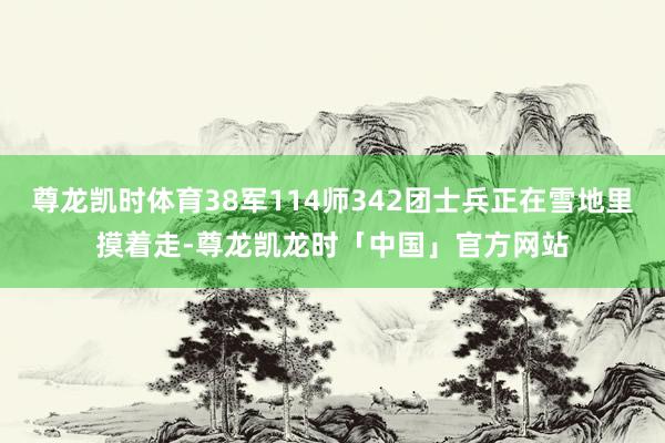 尊龙凯时体育38军114师342团士兵正在雪地里摸着走-尊龙凯龙时「中国」官方网站