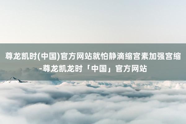 尊龙凯时(中国)官方网站就怕静滴缩宫素加强宫缩-尊龙凯龙时「中国」官方网站