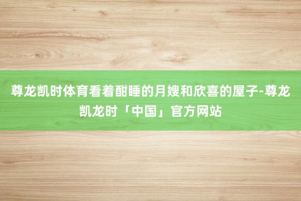 尊龙凯时体育看着酣睡的月嫂和欣喜的屋子-尊龙凯龙时「中国」官方网站