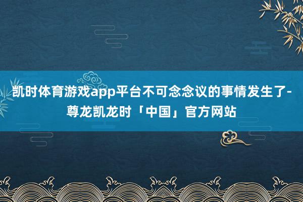 凯时体育游戏app平台不可念念议的事情发生了-尊龙凯龙时「中国」官方网站