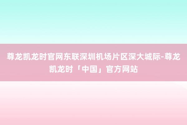 尊龙凯龙时官网东联深圳机场片区深大城际-尊龙凯龙时「中国」官方网站