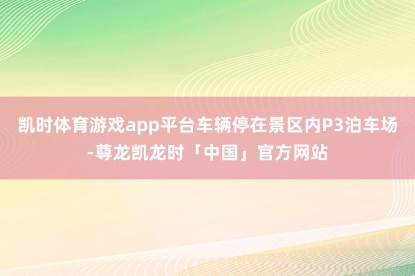 凯时体育游戏app平台车辆停在景区内P3泊车场-尊龙凯龙时「中国」官方网站